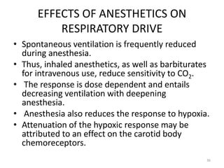 EFFECTS OF ANESTHETICS ON
RESPIRATORY DRIVE
• Spontaneous ventilation is frequently reduced
during anesthesia.
• Thus, inhaled anesthetics, as well as barbiturates
for intravenous use, reduce sensitivity to CO2.
• The response is dose dependent and entails
decreasing ventilation with deepening
anesthesia.
• Anesthesia also reduces the response to hypoxia.
• Attenuation of the hypoxic response may be
attributed to an effect on the carotid body
chemoreceptors.
36
 