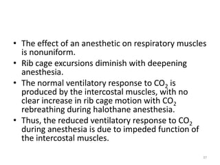 • The effect of an anesthetic on respiratory muscles
is nonuniform.
• Rib cage excursions diminish with deepening
anesthesia.
• The normal ventilatory response to CO2 is
produced by the intercostal muscles, with no
clear increase in rib cage motion with CO2
rebreathing during halothane anesthesia.
• Thus, the reduced ventilatory response to CO2
during anesthesia is due to impeded function of
the intercostal muscles.
37
 