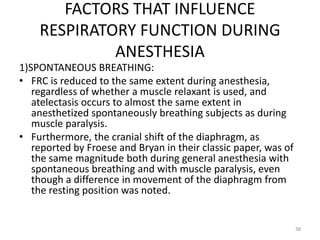FACTORS THAT INFLUENCE
RESPIRATORY FUNCTION DURING
ANESTHESIA
1)SPONTANEOUS BREATHING:
• FRC is reduced to the same extent during anesthesia,
regardless of whether a muscle relaxant is used, and
atelectasis occurs to almost the same extent in
anesthetized spontaneously breathing subjects as during
muscle paralysis.
• Furthermore, the cranial shift of the diaphragm, as
reported by Froese and Bryan in their classic paper, was of
the same magnitude both during general anesthesia with
spontaneous breathing and with muscle paralysis, even
though a difference in movement of the diaphragm from
the resting position was noted.
38
 