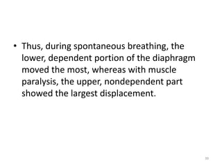 • Thus, during spontaneous breathing, the
lower, dependent portion of the diaphragm
moved the most, whereas with muscle
paralysis, the upper, nondependent part
showed the largest displacement.
39
 