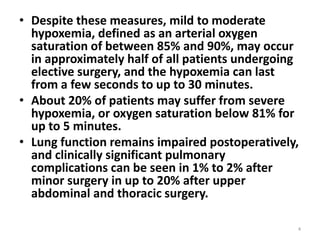 • Despite these measures, mild to moderate
hypoxemia, defined as an arterial oxygen
saturation of between 85% and 90%, may occur
in approximately half of all patients undergoing
elective surgery, and the hypoxemia can last
from a few seconds to up to 30 minutes.
• About 20% of patients may suffer from severe
hypoxemia, or oxygen saturation below 81% for
up to 5 minutes.
• Lung function remains impaired postoperatively,
and clinically significant pulmonary
complications can be seen in 1% to 2% after
minor surgery in up to 20% after upper
abdominal and thoracic surgery.
4
 