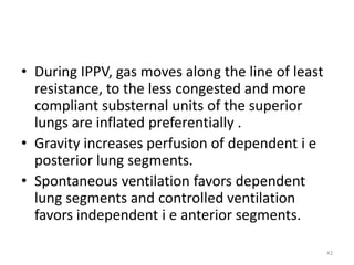• During IPPV, gas moves along the line of least
resistance, to the less congested and more
compliant substernal units of the superior
lungs are inflated preferentially .
• Gravity increases perfusion of dependent i e
posterior lung segments.
• Spontaneous ventilation favors dependent
lung segments and controlled ventilation
favors independent i e anterior segments.
42
 