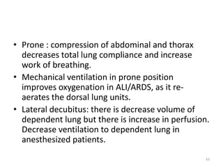 • Prone : compression of abdominal and thorax
decreases total lung compliance and increase
work of breathing.
• Mechanical ventilation in prone position
improves oxygenation in ALI/ARDS, as it re-
aerates the dorsal lung units.
• Lateral decubitus: there is decrease volume of
dependent lung but there is increase in perfusion.
Decrease ventilation to dependent lung in
anesthesized patients.
43
 