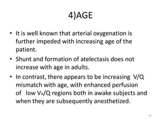 4)AGE
• It is well known that arterial oxygenation is
further impeded with increasing age of the
patient.
• Shunt and formation of atelectasis does not
increase with age in adults.
• In contrast, there appears to be increasing V/Q
mismatch with age, with enhanced perfusion
of low VA/Q regions both in awake subjects and
when they are subsequently anesthetized.
45
 