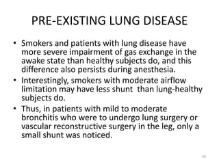PRE-EXISTING LUNG DISEASE
• Smokers and patients with lung disease have
more severe impairment of gas exchange in the
awake state than healthy subjects do, and this
difference also persists during anesthesia.
• Interestingly, smokers with moderate airflow
limitation may have less shunt than lung-healthy
subjects do.
• Thus, in patients with mild to moderate
bronchitis who were to undergo lung surgery or
vascular reconstructive surgery in the leg, only a
small shunt was noticed.
48
 