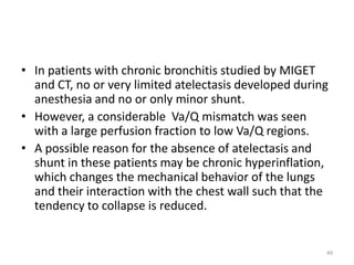 • In patients with chronic bronchitis studied by MIGET
and CT, no or very limited atelectasis developed during
anesthesia and no or only minor shunt.
• However, a considerable Va/Q mismatch was seen
with a large perfusion fraction to low Va/Q regions.
• A possible reason for the absence of atelectasis and
shunt in these patients may be chronic hyperinflation,
which changes the mechanical behavior of the lungs
and their interaction with the chest wall such that the
tendency to collapse is reduced.
49
 