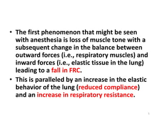 • The first phenomenon that might be seen
with anesthesia is loss of muscle tone with a
subsequent change in the balance between
outward forces (i.e., respiratory muscles) and
inward forces (i.e., elastic tissue in the lung)
leading to a fall in FRC.
• This is paralleled by an increase in the elastic
behavior of the lung (reduced compliance)
and an increase in respiratory resistance.
5
 