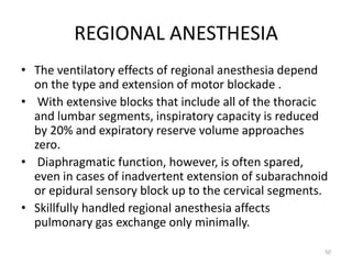 REGIONAL ANESTHESIA
• The ventilatory effects of regional anesthesia depend
on the type and extension of motor blockade .
• With extensive blocks that include all of the thoracic
and lumbar segments, inspiratory capacity is reduced
by 20% and expiratory reserve volume approaches
zero.
• Diaphragmatic function, however, is often spared,
even in cases of inadvertent extension of subarachnoid
or epidural sensory block up to the cervical segments.
• Skillfully handled regional anesthesia affects
pulmonary gas exchange only minimally.
50
 
