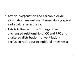 • Arterial oxygenation and carbon dioxide
elimination are well maintained during spinal
and epidural anesthesia.
• This is in line with the findings of an
unchanged relationship of CC and FRC and
unaltered distributions of ventilation-
perfusion ratios during epidural anesthesia.
51
 