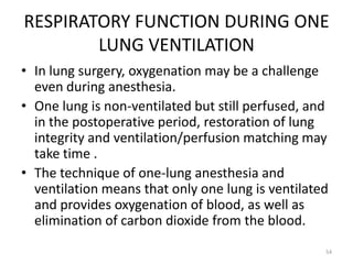 RESPIRATORY FUNCTION DURING ONE
LUNG VENTILATION
• In lung surgery, oxygenation may be a challenge
even during anesthesia.
• One lung is non-ventilated but still perfused, and
in the postoperative period, restoration of lung
integrity and ventilation/perfusion matching may
take time .
• The technique of one-lung anesthesia and
ventilation means that only one lung is ventilated
and provides oxygenation of blood, as well as
elimination of carbon dioxide from the blood.
54
 