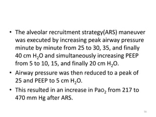 • The alveolar recruitment strategy(ARS) maneuver
was executed by increasing peak airway pressure
minute by minute from 25 to 30, 35, and finally
40 cm H2O and simultaneously increasing PEEP
from 5 to 10, 15, and finally 20 cm H2O.
• Airway pressure was then reduced to a peak of
25 and PEEP to 5 cm H2O.
• This resulted in an increase in PaO2 from 217 to
470 mm Hg after ARS.
56
 