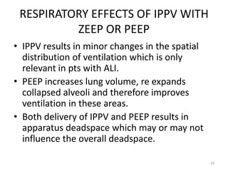 RESPIRATORY EFFECTS OF IPPV WITH
ZEEP OR PEEP
• IPPV results in minor changes in the spatial
distribution of ventilation which is only
relevant in pts with ALI.
• PEEP increases lung volume, re expands
collapsed alveoli and therefore improves
ventilation in these areas.
• Both delivery of IPPV and PEEP results in
apparatus deadspace which may or may not
influence the overall deadspace.
59
 
