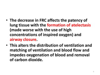 • The decrease in FRC affects the patency of
lung tissue with the formation of atelectasis
(made worse with the use of high
concentrations of inspired oxygen) and
airway closure.
• This alters the distribution of ventilation and
matching of ventilation and blood flow and
impedes oxygenation of blood and removal
of carbon dioxide.
6
 