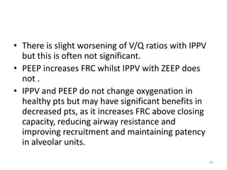 • There is slight worsening of V/Q ratios with IPPV
but this is often not significant.
• PEEP increases FRC whilst IPPV with ZEEP does
not .
• IPPV and PEEP do not change oxygenation in
healthy pts but may have significant benefits in
decreased pts, as it increases FRC above closing
capacity, reducing airway resistance and
improving recruitment and maintaining patency
in alveolar units.
60
 
