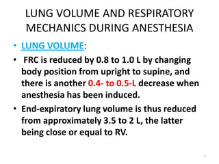 LUNG VOLUME AND RESPIRATORY
MECHANICS DURING ANESTHESIA
• LUNG VOLUME:
• FRC is reduced by 0.8 to 1.0 L by changing
body position from upright to supine, and
there is another 0.4- to 0.5-L decrease when
anesthesia has been induced.
• End-expiratory lung volume is thus reduced
from approximately 3.5 to 2 L, the latter
being close or equal to RV.
7
 