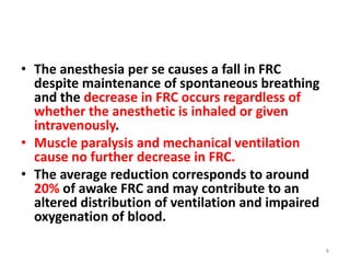• The anesthesia per se causes a fall in FRC
despite maintenance of spontaneous breathing
and the decrease in FRC occurs regardless of
whether the anesthetic is inhaled or given
intravenously.
• Muscle paralysis and mechanical ventilation
cause no further decrease in FRC.
• The average reduction corresponds to around
20% of awake FRC and may contribute to an
altered distribution of ventilation and impaired
oxygenation of blood.
8
 