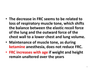• The decrease in FRC seems to be related to
loss of respiratory muscle tone, which shifts
the balance between the elastic recoil force
of the lung and the outward force of the
chest wall to a lower chest and lung volume.
• Maintenance of muscle tone, as during
ketamine anesthesia, does not reduce FRC.
• FRC increases with age if weight and height
remain unaltered over the years
9
 