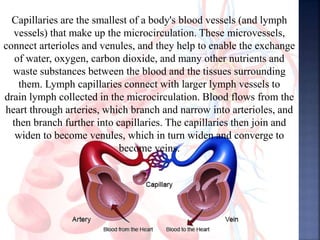 Capillaries are the smallest of a body's blood vessels (and lymph
vessels) that make up the microcirculation. These microvessels,
connect arterioles and venules, and they help to enable the exchange
of water, oxygen, carbon dioxide, and many other nutrients and
waste substances between the blood and the tissues surrounding
them. Lymph capillaries connect with larger lymph vessels to
drain lymph collected in the microcirculation. Blood flows from the
heart through arteries, which branch and narrow into arterioles, and
then branch further into capillaries. The capillaries then join and
widen to become venules, which in turn widen and converge to
become veins.
 