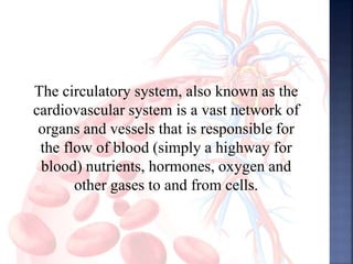 The circulatory system, also known as the
cardiovascular system is a vast network of
organs and vessels that is responsible for
the flow of blood (simply a highway for
blood) nutrients, hormones, oxygen and
other gases to and from cells.
 