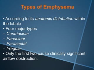 Types of Emphysema

• According to its anatomic distribution within
the lobule
• Four major types
– Centriacinar
– Panacinar
– Paraseptal
– Irregular
• Only the first two cause clinically significant
airflow obstruction.
 