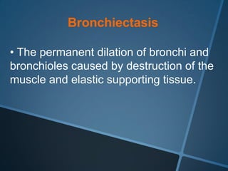 Bronchiectasis

• The permanent dilation of bronchi and
bronchioles caused by destruction of the
muscle and elastic supporting tissue.
 