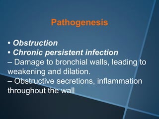 Pathogenesis

• Obstruction
• Chronic persistent infection
– Damage to bronchial walls, leading to
weakening and dilation.
– Obstructive secretions, inflammation
throughout the wall
 