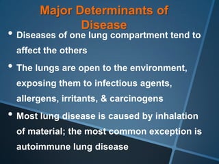 Major Determinants of
              Disease
• Diseases of one lung compartment tend to
 affect the others
• The lungs are open to the environment,
 exposing them to infectious agents,
 allergens, irritants, & carcinogens
• Most lung disease is caused by inhalation
 of material; the most common exception is
 autoimmune lung disease
 