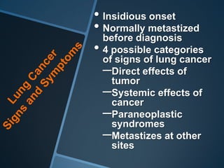 • Insidious onset
• Normally metastized
  before diagnosis
• 4 possible categories
  of signs of lung cancer
  –Direct effects of
    tumor
  –Systemic effects of
    cancer
  –Paraneoplastic
    syndromes
  –Metastizes at other
   sites
 