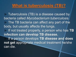 What is tuberculosis (TB)?
   Tuberculosis (TB) is a disease caused by
bacteria called Mycobacterium tuberculosis.
   The TB bacteria can affect any part of the
body, but usually affects the lungs.
   If not treated properly, a person who has TB
infection can develop TB disease.
   If a person develops TB disease and does
not get appropriate medical treatment he/she
can die.
 