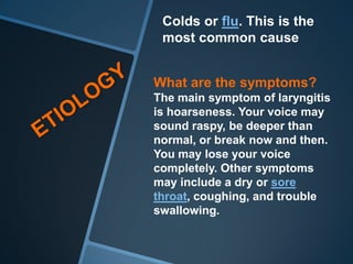 Colds or flu. This is the
 most common cause


What are the symptoms?
The main symptom of laryngitis
is hoarseness. Your voice may
sound raspy, be deeper than
normal, or break now and then.
You may lose your voice
completely. Other symptoms
may include a dry or sore
throat, coughing, and trouble
swallowing.
 