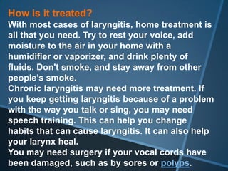 How is it treated?
With most cases of laryngitis, home treatment is
all that you need. Try to rest your voice, add
moisture to the air in your home with a
humidifier or vaporizer, and drink plenty of
fluids. Don't smoke, and stay away from other
people’s smoke.
Chronic laryngitis may need more treatment. If
you keep getting laryngitis because of a problem
with the way you talk or sing, you may need
speech training. This can help you change
habits that can cause laryngitis. It can also help
your larynx heal.
You may need surgery if your vocal cords have
been damaged, such as by sores or polyps.
 
