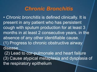 Chronic Bronchitis
• Chronic bronchitis is defined clinically. It is
present in any patient who has persistent
cough with sputum production for at least 3
months in at least 2 consecutive years, in the
absence of any other identifiable cause.
(1) Progress to chronic obstructive airway
disease
 (2) Lead to cor-pulmonale and heart failure
(3) Cause atypical metaplasia and dysplasia of
the respiratory epithelium
 