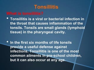 Tonsillitis
What is tonsillitis?
• Tonsillitis is a viral or bacterial infection in
  the throat that causes inflammation of the
  tonsils. Tonsils are small glands (lymphoid
  tissue) in the pharyngeal cavity.

• In the first six months of life tonsils
  provide a useful defense against
  infections. Tonsillitis is one of the most
  common ailments in pre-school children,
  but it can also occur at any age.
 