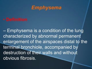 Emphysema

• Definition

– Emphysema is a condition of the lung
characterized by abnormal permanent
enlargement of the airspaces distal to the
terminal bronchiole, accompanied by
destruction of their walls and without
obvious fibrosis.
 