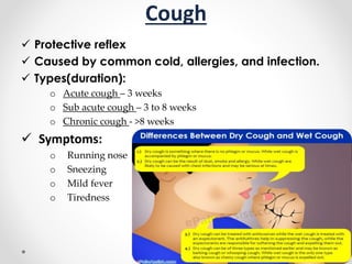 Cough
 Protective reflex
 Caused by common cold, allergies, and infection.
 Types(duration):
o Acute cough – 3 weeks
o Sub acute cough – 3 to 8 weeks
o Chronic cough - >8 weeks
 Symptoms:
o Running nose
o Sneezing
o Mild fever
o Tiredness
 
