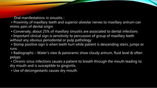 Oral manifestations in sinusitis :
• Proximity of maxillary teeth and superior alveolar nerves to maxillary antrum can
mimic pain of dental origin
• Conversely, about 25% of maxillary sinusitis are associated to dental infections
• Important clinical sign is sensitivity to percussion of group of maxillary teeth
without any obvious periodontal or pulp pathology
• Stomp positive sign is when teeth hurt while patient is descending stairs, jumps or
runs
• Radiographs – Water’s view & panoramic show cloudy antrum, fluid level & often
polyps
• Chronic sinus infections causes a patient to breath through the mouth leading to
dry mouth and is susceptible to gingivitis.
• Use of decongestants causes dry mouth.
 