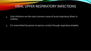 

VIRAL UPPER RESPIRATORY INFECTIONS
Viral infections are the most common cause of acute respiratory illness in
children.
It is transmitted by person-to-person contact through respiratory droplets
 