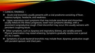 • CLINICAL FINDINGS :
 Acute viral bronchitis usually presents with a viral prodrome consisting of fever,
malaise,myalgias, headache, and weakness.
 Upper-respiratory-tract symptoms that may include sore throat and rhinorrhea
usually follow.As the illness progresses, lower tract symptoms develop, with a
prominent nonproductive cough. Chest discomfort may occur; this usually worsens with
persistent coughing bouts.
 Other symptoms, such as dyspnea and respiratory distress, are variably present.
Physical examination may reveal wheezing. Symptoms gradually resolve over a period
of 1 to 2 weeks.
 Symptoms of acute bacterial bronchitis may include fever, dyspnea, productive cough
with purulent sputum, and chest pain.
 