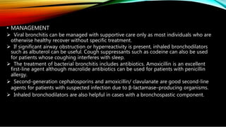 • MANAGEMENT
 Viral bronchitis can be managed with supportive care only as most individuals who are
otherwise healthy recover without specific treatment.
 If significant airway obstruction or hyperreactivity is present, inhaled bronchodilators
such as albuterol can be useful. Cough suppressants such as codeine can also be used
for patients whose coughing interferes with sleep.
 The treatment of bacterial bronchitis includes antibiotics. Amoxicillin is an excellent
first-line agent although macrolide antibiotics can be used for patients with penicillin
allergy.
 Second-generation cephalosporins and amoxicillin/ clavulanate are good second-line
agents for patients with suspected infection due to β-lactamase–producing organisms.
 Inhaled bronchodilators are also helpful in cases with a bronchospastic component.
 