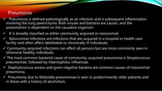 Pneumonia
 Pneumonia is defined pathologically as an infection and a subsequent inflammation
involving the lung parenchyma. Both viruses and bacteria are causes, and the
presentation is dependent on the causative organism.
 It is broadly classified as either community acquired or nosocomial.
 Nosocomial infections are infections that are acquired in a hospital or health care
facility and often affect debilitated or chronically ill individuals.
 Community-acquired infections can affect all persons but are more commonly seen in
otherwise healthy individuals.
 The most common bacterial cause of community-acquired pneumonia is Streptococcus
pneumoniae, followed by Haemophilus influenzae.
 Staphylococcus aureus and gram-negative bacteria are common causes of nosocomial
pneumonia.
 Pneumonia due to Klebsiella pneumoniae is seen in predominantly older patients and
in those with a history of alcoholism.
 