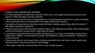 • CLINICAL AND LABORATORY FINDINGS
 Common symptoms include fever, pleuritic chest pain, and coughing that produces purulent
sputum. Chills and rigors are also common.
 Nosocomial pneumonia due to Staphylococcus or gramnegative bacteria is usually associated
with a prodrome due to an antecedent viral upper respiratory infection.
 Symptoms of pneumonia, including cough and fever, develop several days after the onset of
the upper respiratory symptoms.
 Physical examination demonstrates crackles (rales) in the affected lung fields. Decreased breath
sounds and dullness to percussion might also be noted.
 community-acquired pneumonia usually develop over 3 to 4 days and initially consist of low-
grade fever, malaise, a nonproductive cough, and headache. Sputum production, if present, is
usually minimal.
 Pneumonias due to viral causes have a similar presentation but can have a more rapid onset.
Influenza virus is the most common viral etiology.
 The cough is typically nonproductive and is only variably present.
 