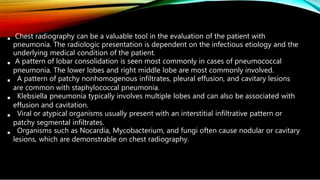 





Chest radiography can be a valuable tool in the evaluation of the patient with
pneumonia. The radiologic presentation is dependent on the infectious etiology and the
underlying medical condition of the patient.
A pattern of lobar consolidation is seen most commonly in cases of pneumococcal
pneumonia. The lower lobes and right middle lobe are most commonly involved.
A pattern of patchy nonhomogenous infiltrates, pleural effusion, and cavitary lesions
are common with staphylococcal pneumonia.
Klebsiella pneumonia typically involves multiple lobes and can also be associated with
effusion and cavitation.
Viral or atypical organisms usually present with an interstitial infiltrative pattern or
patchy segmental infiltrates.
Organisms such as Nocardia, Mycobacterium, and fungi often cause nodular or cavitary
lesions, which are demonstrable on chest radiography.
 