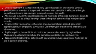 •
•
•
•
•
Management
Empiric treatment is started immediately upon diagnosis of pneumonia. When a
pneumococcal infection is suspected, treatment with penicillin is effective although
penicillin resistance has emerged in several areas of the world.
Alternatives include the cephalosporins and macrolide antibiotics. Symptoms begin to
improve within 1 to 2 days although chest radiograph abnormalities may persist for
months.
Treatment for Haemophilus influenzae pneumonia includes second-generation
cephalosporins or ampicillin/ clavulanate. Clarithromycin or quinolone antibiotics are
alternatives.
Erythromycin is the antibiotic of choice for pneumonia caused by Legionella or
Mycoplasma. Alternatives include the quinolone antibiotics or clarithromycin.
Nonspecific treatment for patients with pneumonia includes aggressive hydration to
aid in sputum clearance.
 