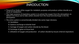 INRODUCTION
• Tissue of our body utilize oxygen for metabolic purposes and produce carbon dioxide as a
result of metabolism.
• The major purpose of respiratory system is to extract the oxygen from the atmosphere ,to
deliver it to tissue and to take carbon dioxide from the tissue and discharge it into the
atmosphere
• The entire system is conventionally divided into some major divisions:
A. Ventilation
B. Gaseous exchange at alveolar level
C. Carriage of oxygen and carbon dioxide by the blood.
D. Exchange of gases at tissue level
E. Utilization of oxygen and production of carbon dioxide by tissues (internal respiration)
 