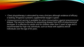 • Chest physiotherapy is advocated by many clinicians although evidence of efficacy
is lacking. If hypoxia is present, supplemental oxygen is given.
• A pneumococcal vaccine is available for active immunization against pneumococcal
disease. The vaccine is effective for preventing disease from 85% of pneumococcal
serotypes. It is effective for adults and for children older than 2 years of age and is
recommended for high-risk individuals, such as those with asplenia and all
individuals over the age of 65 years.
 