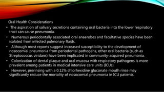 Oral Health Considerations
• The aspiration of salivary secretions containing oral bacteria into the lower respiratory
tract can cause pneumonia.
• Numerous periodontally associated oral anaerobes and facultative species have been
isolated from infected pulmonary fluids.
• Although most reports suggest increased susceptibility to the development of
nosocomial pneumonia from periodontal pathogens, other oral bacteria (such as
Streptococcus viridans) have been implicated in community-acquired pneumonia.
• Colonization of dental plaque and oral mucosa with respiratory pathogens is more
prevalent among patients in medical intensive care units (ICUs).
• However, prerinsing with a 0.12% chlorhexidine gluconate mouth rinse may
significantly reduce the mortality of nosocomial pneumonia in ICU patients.
 
