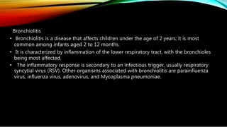 Bronchiolitis
• Bronchiolitis is a disease that affects children under the age of 2 years; it is most
common among infants aged 2 to 12 months.
• It is characterized by inflammation of the lower respiratory tract, with the bronchioles
being most affected.
• The inflammatory response is secondary to an infectious trigger, usually respiratory
syncytial virus (RSV). Other organisms associated with bronchiolitis are parainfluenza
virus, influenza virus, adenovirus, and Mycoplasma pneumoniae.
 