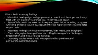 Clinical And Laboratory Findings
• Infants first develop signs and symptoms of an infection of the upper respiratory
tract, with low-grade fever, profuse clear rhinorrhea, and cough.
• Signs of infection in the lower respiratory tract soon follow, including tachypnea,
wheezing, and (on occasion) cyanosis,and thoracic hyper-resonance can be noted
on percussion.
• Associated findings can include conjunctivitis, otitis media, and pharyngitis.
• Chest radiography shows peribronchial cuffing,flattening of the diaphragms,
hyperinflation, and increased lung markings.
• Laboratory studies reveal a mild leukocytosis with a prominence of
polymorphonuclear leukocytes.
 