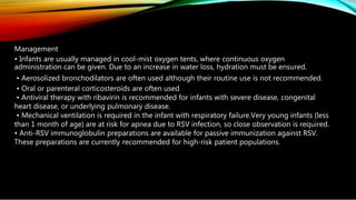 Management
• Infants are usually managed in cool-mist oxygen tents, where continuous oxygen
administration can be given. Due to an increase in water loss, hydration must be ensured.
• Aerosolized bronchodilators are often used although their routine use is not recommended.
• Oral or parenteral corticosteroids are often used
• Antiviral therapy with ribavirin is recommended for infants with severe disease, congenital
heart disease, or underlying pulmonary disease.
• Mechanical ventilation is required in the infant with respiratory failure.Very young infants (less
than 1 month of age) are at risk for apnea due to RSV infection, so close observation is required.
• Anti-RSV immunoglobulin preparations are available for passive immunization against RSV.
These preparations are currently recommended for high-risk patient populations.
 