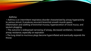Asthma
• Asthma is an intermittent respiratory disorder characterized by airway hyperactivity
to various stimuli. It produces recurrent bronchial smooth muscle spasm,
inflammation and swelling of bronchial mucosa, hypersecretion of viscid mucus, and
sputum plugging.
• The outcome is widespread narrowing of airway, decreased ventilation, increased
airway resistance, especially on expiration
• The lung distal to mucinous plugs become hyperinflated and eventually expands the
thorax
 